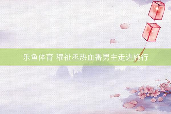 乐鱼体育 穆祉丞热血番男主走进施行