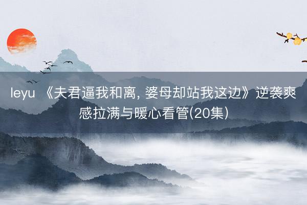 leyu 《夫君逼我和离， 婆母却站我这边》逆袭爽感拉满与暖心看管(20集)