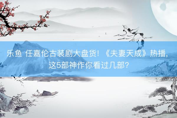 乐鱼 任嘉伦古装剧大盘货! 《夫妻天成》热播， 这5部神作你看过几部?