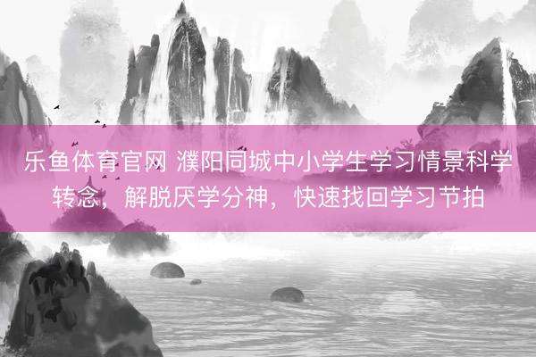 乐鱼体育官网 濮阳同城中小学生学习情景科学转念，解脱厌学分神，快速找回学习节拍