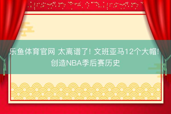 乐鱼体育官网 太离谱了! 文班亚马12个大帽! 创造NBA季后赛历史