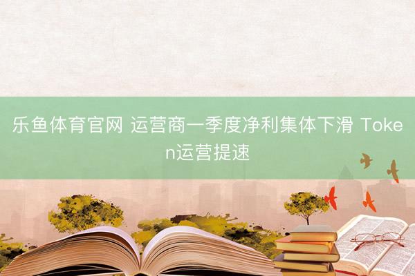 乐鱼体育官网 运营商一季度净利集体下滑 Token运营提速