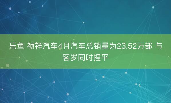 乐鱼 祯祥汽车4月汽车总销量为23.52万部 与客岁同时捏平