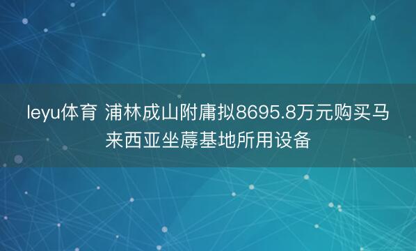 leyu体育 浦林成山附庸拟8695.8万元购买马来西亚坐蓐基地所用设备