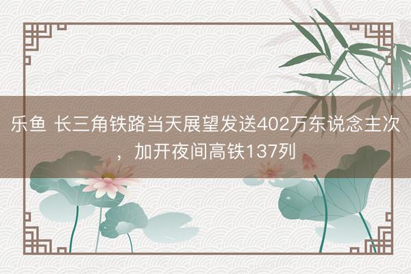 乐鱼 长三角铁路当天展望发送402万东说念主次，加开夜间高铁137列
