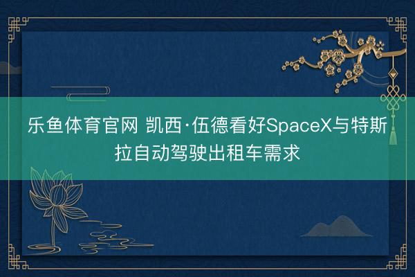 乐鱼体育官网 凯西·伍德看好SpaceX与特斯拉自动驾驶出租车需求