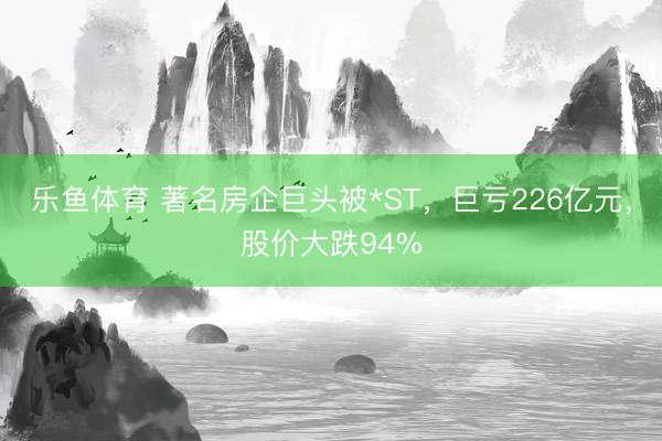 乐鱼体育 著名房企巨头被*ST，巨亏226亿元，股价大跌94%