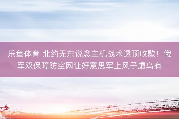 乐鱼体育 北约无东说念主机战术透顶收歇！俄军双保障防空网让好意思军上风子虚乌有