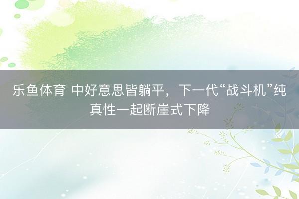 乐鱼体育 中好意思皆躺平，下一代“战斗机”纯真性一起断崖式下降