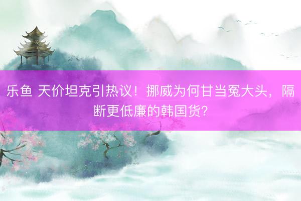 乐鱼 天价坦克引热议！挪威为何甘当冤大头，隔断更低廉的韩国货？